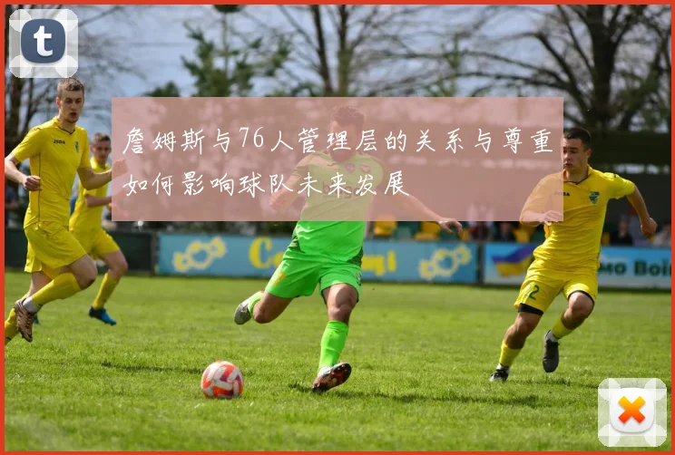 詹姆斯与76人管理层的关系与尊重如何影响球队未来发展