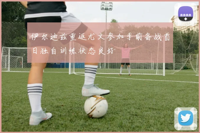 伊尔迪兹重返尤文参加季前备战首日独自训练状态良好
