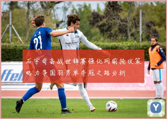 石宇奇备战世锦赛强化网前抢攻策略力争国羽男单夺冠之路分析