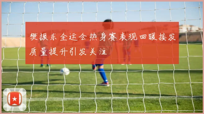 樊振东全运会热身赛表现回暖接发质量提升引发关注