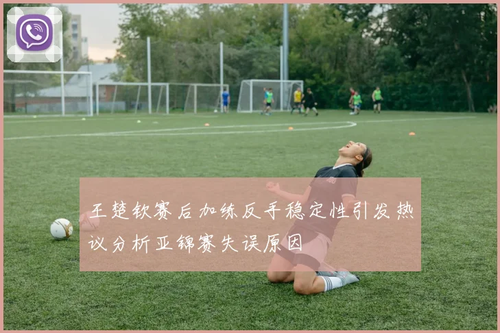 王楚钦赛后加练反手稳定性引发热议分析亚锦赛失误原因