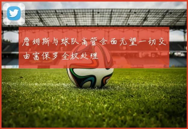 詹姆斯与球队高管会面无望一切交由富保罗全权处理